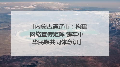 内蒙古通辽市：构建网络宣传矩阵 铸牢中华民族共同体意识