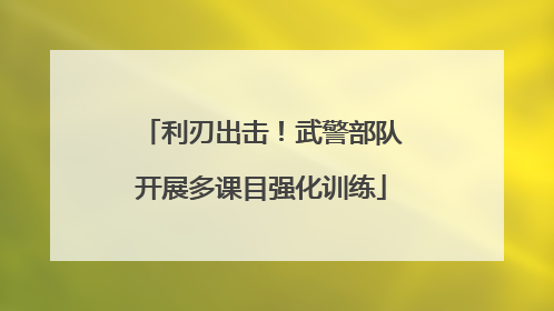 利刃出击！武警部队开展多课目强化训练