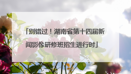 别错过！湖南省第十四届新闻影像研修班招生进行时