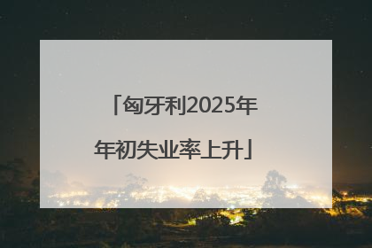 匈牙利2025年年初失业率上升
