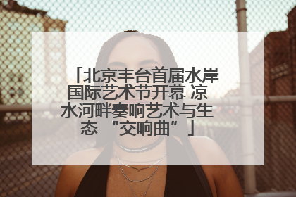 北京丰台首届水岸国际艺术节开幕 凉水河畔奏响艺术与生态 “交响曲”