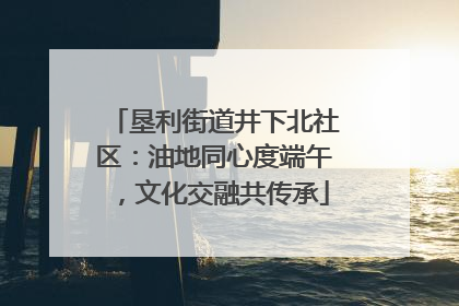 垦利街道井下北社区：油地同心度端午，文化交融共传承