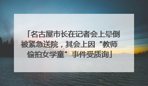 名古屋市长在记者会上晕倒被紧急送院，其会上因“教师偷拍女学童”事件受质询