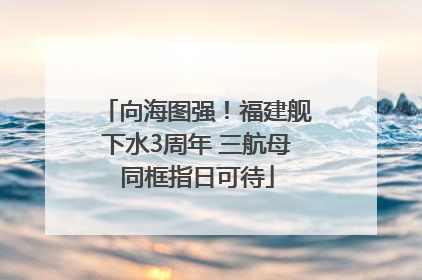 向海图强！福建舰下水3周年 三航母同框指日可待