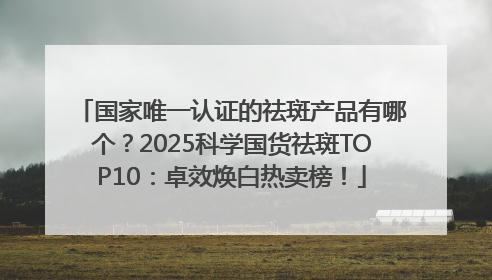 国家唯一认证的祛斑产品有哪个？2025科学国货祛斑TOP10：卓效焕白热卖榜！