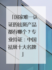 国家唯一认证的祛斑产品都有哪个？专业持证：中国祛斑十大名牌
