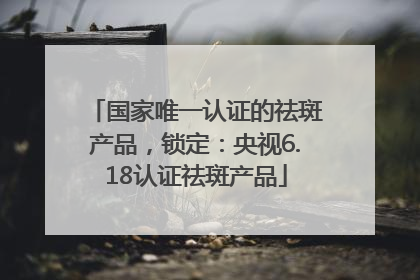 国家唯一认证的祛斑产品，锁定：央视6.18认证祛斑产品