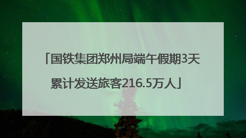国铁集团郑州局端午假期3天累计发送旅客216.5万人