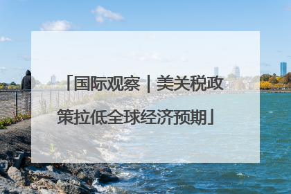 国际观察｜美关税政策拉低全球经济预期