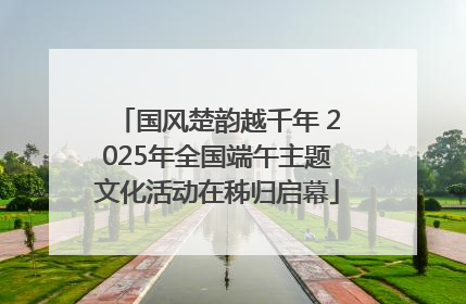国风楚韵越千年 2025年全国端午主题文化活动在秭归启幕
