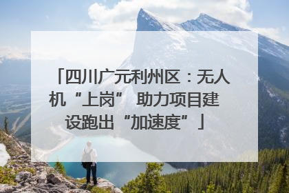 四川广元利州区：无人机“上岗” 助力项目建设跑出“加速度”