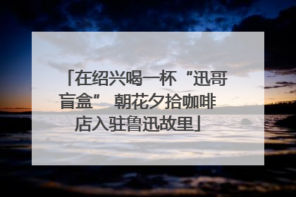 在绍兴喝一杯“迅哥盲盒” 朝花夕拾咖啡店入驻鲁迅故里