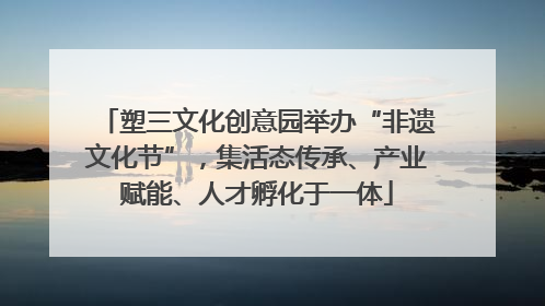 塑三文化创意园举办“非遗文化节”，集活态传承、产业赋能、人才孵化于一体