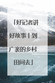 好记者讲好故事丨到广袤的乡村田间去