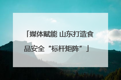 媒体赋能 山东打造食品安全“标杆矩阵”