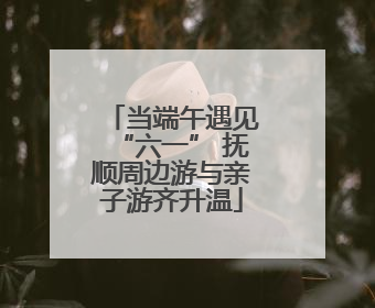 当端午遇见“六一” 抚顺周边游与亲子游齐升温