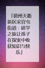 德州天衢新区宋官屯街道：研学之旅让孩子在探索中收获知识与快乐