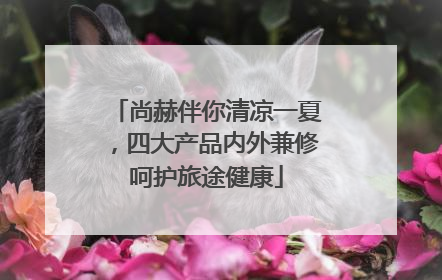 尚赫伴你清凉一夏，四大产品内外兼修呵护旅途健康