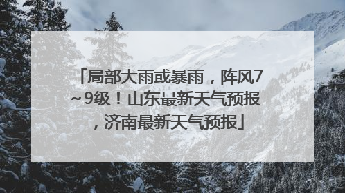 局部大雨或暴雨，阵风7～9级！山东最新天气预报，济南最新天气预报