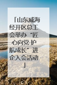 山东威海经开区总工会举办“匠心向党·护航成长”进企入会活动