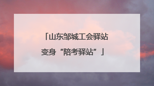 山东邹城工会驿站变身“陪考驿站”