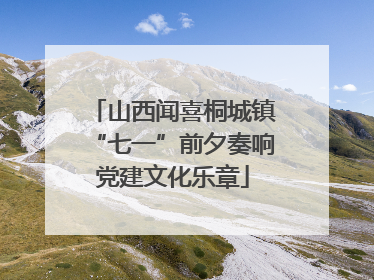 山西闻喜桐城镇“七一”前夕奏响党建文化乐章