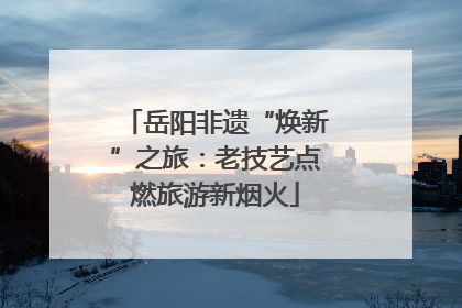 岳阳非遗“焕新”之旅：老技艺点燃旅游新烟火