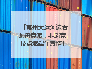 常州大运河边看龙舟竞渡，非遗竞技点燃端午激情