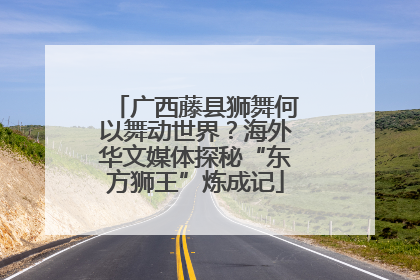 广西藤县狮舞何以舞动世界？海外华文媒体探秘“东方狮王”炼成记