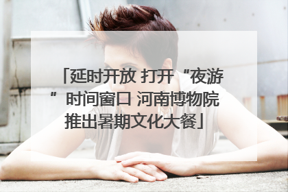 延时开放 打开“夜游”时间窗口 河南博物院推出暑期文化大餐
