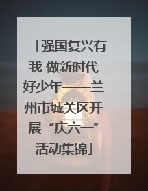 强国复兴有我 做新时代好少年——兰州市城关区开展“庆六一”活动集锦