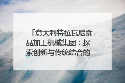 意大利特拉瓦尼食品加工机械集团：探索创新与传统结合的可能性｜西望四川