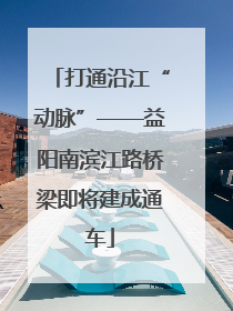 打通沿江“动脉”——益阳南滨江路桥梁即将建成通车