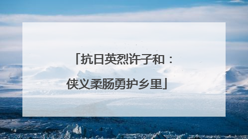 抗日英烈许子和：侠义柔肠勇护乡里