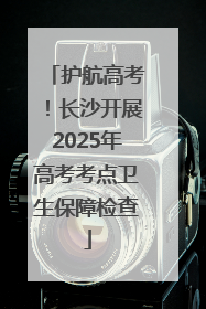 护航高考！长沙开展2025年高考考点卫生保障检查