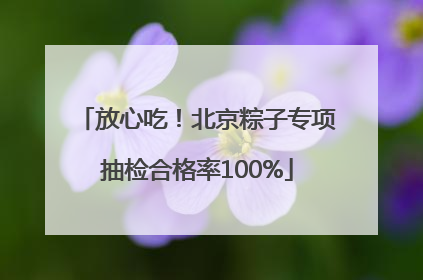 放心吃！北京粽子专项抽检合格率100%