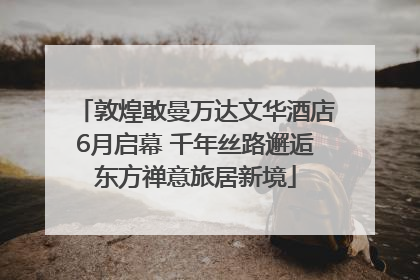 敦煌敢曼万达文华酒店6月启幕 千年丝路邂逅东方禅意旅居新境