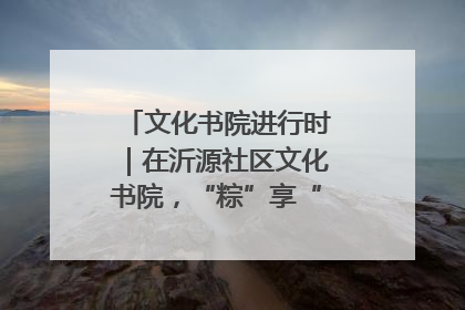 文化书院进行时｜在沂源社区文化书院，“粽”享“端午”美好时光