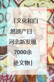 文化和自然遗产日：河北新发现7000余处文物