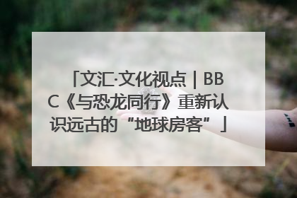 文汇·文化视点｜BBC《与恐龙同行》重新认识远古的“地球房客”