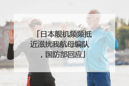 日本舰机频频抵近滋扰我航母编队，国防部回应