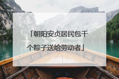 朝阳安贞居民包千个粽子送给劳动者
