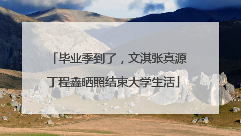 毕业季到了，文淇张真源丁程鑫晒照结束大学生活