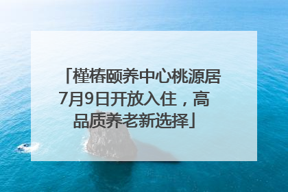 槿椿颐养中心桃源居7月9日开放入住，高品质养老新选择