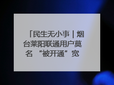 民生无小事｜烟台莱阳联通用户莫名 “被开通”宽带，40 个月扣费无人知