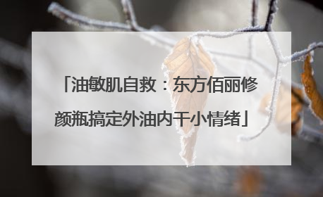 油敏肌自救：东方佰丽修颜瓶搞定外油内干小情绪