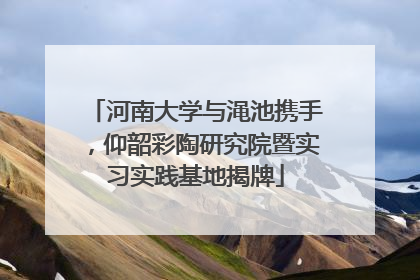 河南大学与渑池携手，仰韶彩陶研究院暨实习实践基地揭牌