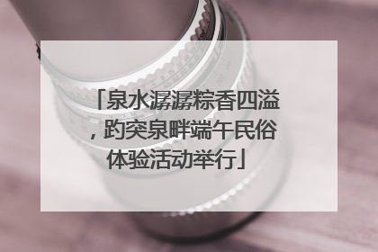 泉水潺潺粽香四溢，趵突泉畔端午民俗体验活动举行