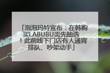 泡泡玛特宣布：在韩购买LABUBU需先抽选！此前线下门店有人通宵排队、吵架动手