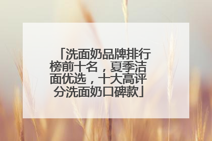 洗面奶品牌排行榜前十名，夏季洁面优选，十大高评分洗面奶口碑款